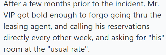 After a few months prior to the incident, Mr. VIP got bold enough to forgo going thru the leasing agent, and calling his reservations directly every other week, and asking for "his" room at the "usual rate".