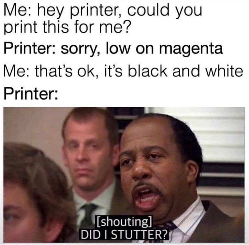 Me: hey printer, could you print this for me? Printer: sorry, low on magenta Me: that's ok, it's black and white Printer: [shouting] DID I STUTTER?