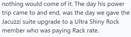 nothing would come of it. The day his power trip came to and end, was the day we gave the Jacuzzi suite upgrade to a Ultra Shiny Rock member who was paying Rack rate.