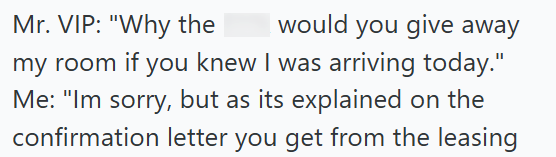 I would you give away Mr. VIP: "Why the my room if you knew I was arriving today." Me: "Im sorry, but as its explained on the confirmation letter you get from the leasing