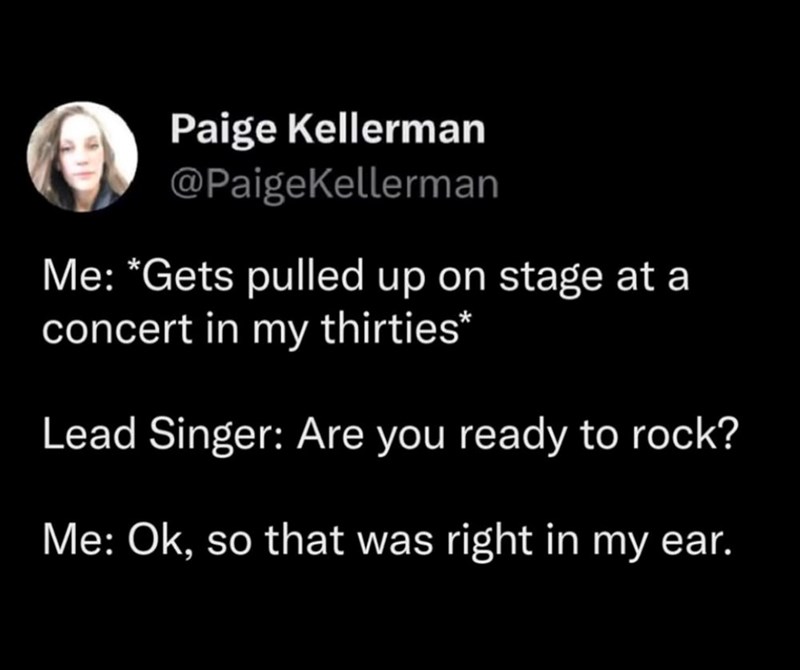 Paige Kellerman @PaigeKellerman Me: *Gets pulled up on stage at a concert in my thirties* Lead Singer: Are you ready to rock? Me: Ok, so that was right in my ear.