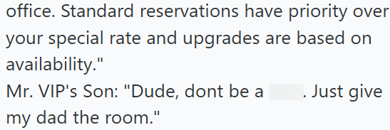 office. Standard reservations have priority over your special rate and upgrades are based on availability." Mr. VIP's Son: "Dude, dont be a my dad the room." . Just give