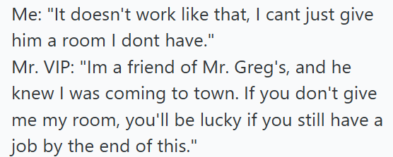 Me: "It doesn't work like that, I cant just give him a room I dont have." Mr. VIP: "Im a friend of Mr. Greg's, and he knew I was coming to town. If you don't give me my room, you'll be lucky if you still have a job by the end of this."