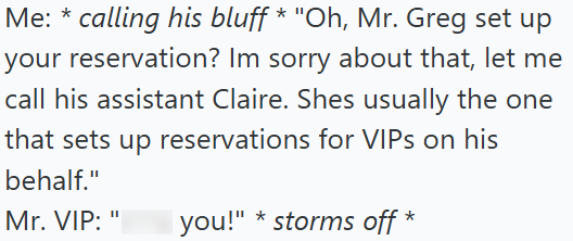Me: *calling his bluff * "Oh, Mr. Greg set up your reservation? Im sorry about that, let me call his assistant Claire. Shes usually the one that sets up reservations for VIPs on his behalf." Mr. VIP: " * you!" storms off *