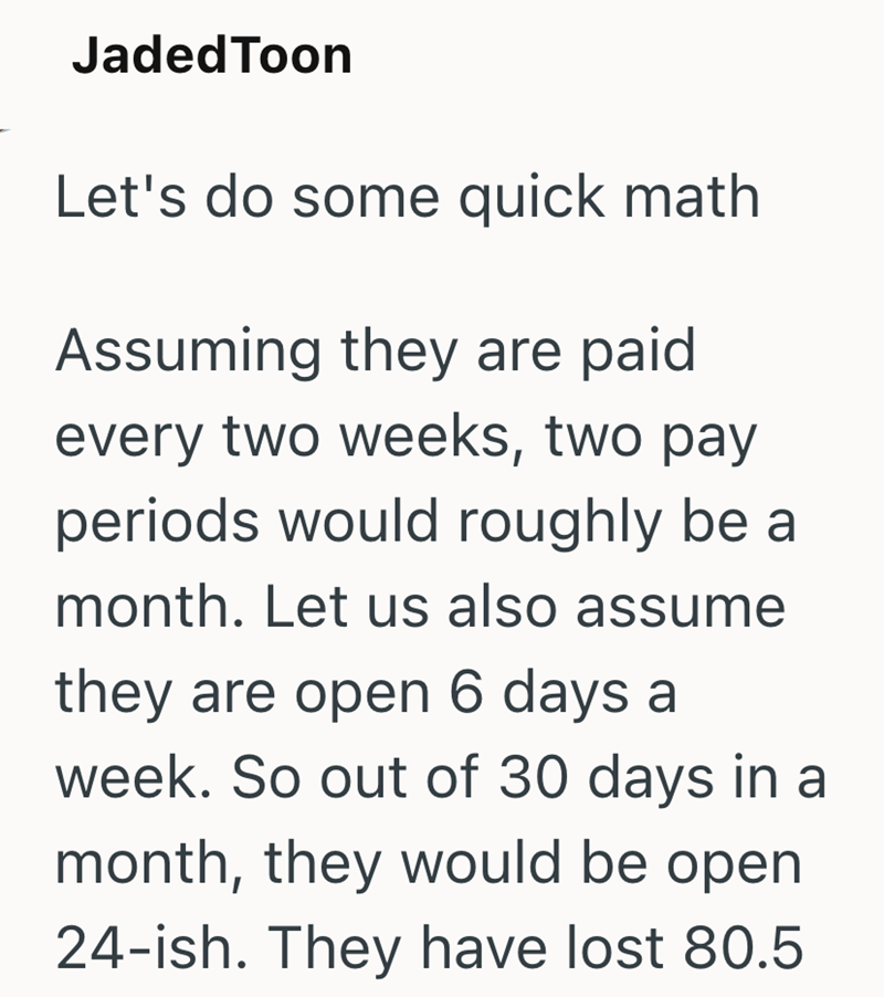 JadedToon Let's do some quick math Assuming they are paid every two weeks, two pay periods would roughly be a month. Let us also assume they are open 6 days a week. So out of 30 days in a month, they would be open 24-ish. They have lost 80.5