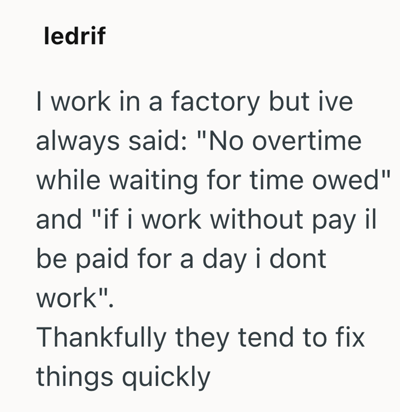 ledrif I work in a factory but ive always said: "No overtime while waiting for time owed" and "if i work without pay il be paid for a day i dont work". Thankfully they tend to fix things quickly