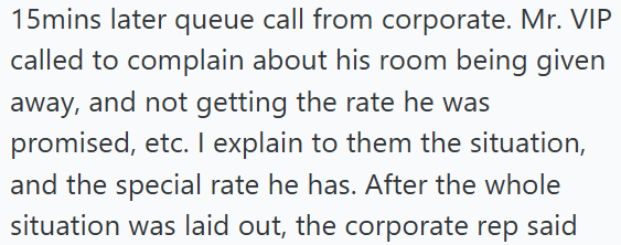 15mins later queue call from corporate. Mr. VIP called to complain about his room being given away, and not getting the rate he was promised, etc. I explain to them the situation, and the special rate he has. After the whole situation was laid out, the corporate rep said