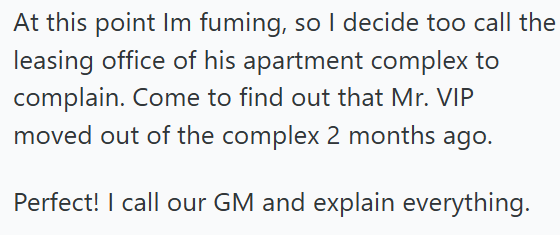 At this point Im fuming, so I decide too call the leasing office of his apartment complex to complain. Come to find out that Mr. VIP moved out of the complex 2 months ago. Perfect! I call our GM and explain everything.