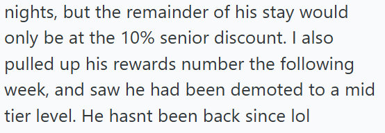 nights, but the remainder of his stay would only be at the 10% senior discount. I also pulled up his rewards number the following week, and saw he had been demoted to a mid tier level. He hasnt been back since lol