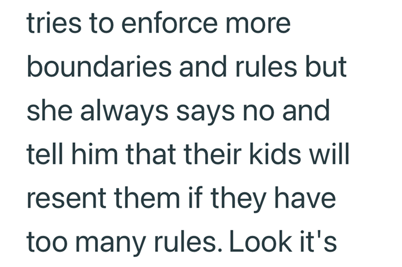 tries to enforce more boundaries and rules but she always says no and tell him that their kids will resent them if they have too many rules. Look it's