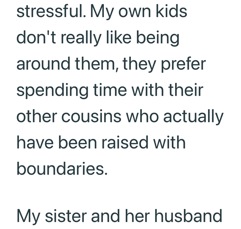 stressful. My own kids don't really like being around them, they prefer spending time with their other cousins who actually have been raised with boundaries. My sister and her husband