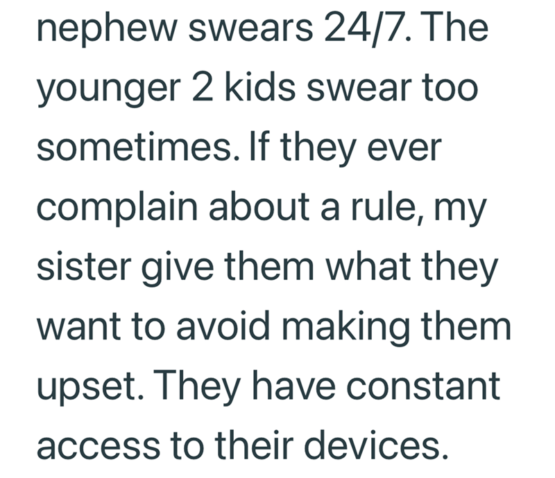 nephew swears 24/7. The younger 2 kids swear too sometimes. If they ever complain about a rule, my sister give them what they want to avoid making them upset. They have constant access to their devices.
