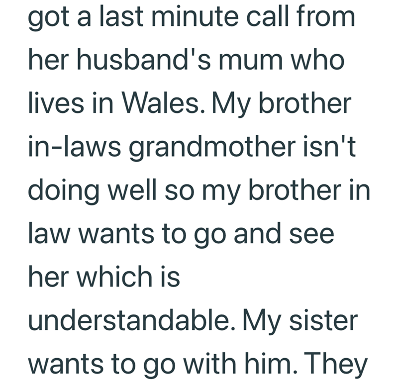 got a last minute call from her husband's mum who lives in Wales. My brother in-laws grandmother isn't doing well so my brother in law wants to go and see her which is understandable. My sister wants to go with him. They