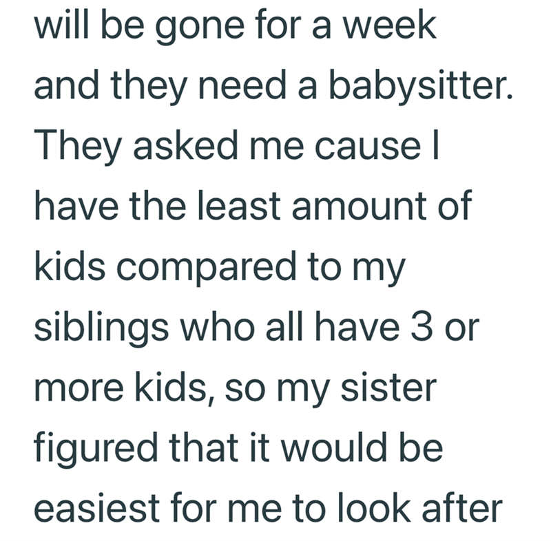 will be gone for a week and they need a babysitter. They asked me cause I have the least amount of kids compared to my siblings who all have 3 or more kids, so my sister figured that it would be easiest for me to look after