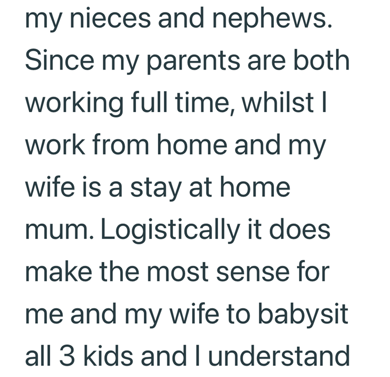 my nieces and nephews. Since my parents are both working full time, whilst I work from home and my wife is a stay at home mum. Logistically it does. make the most sense for me and my wife to babysit all 3 kids and I understand