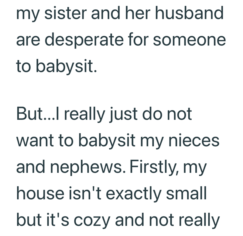 my sister and her husband are desperate for someone to babysit. But...I really just do not want to babysit my nieces and nephews. Firstly, my house isn't exactly small but it's cozy and not really