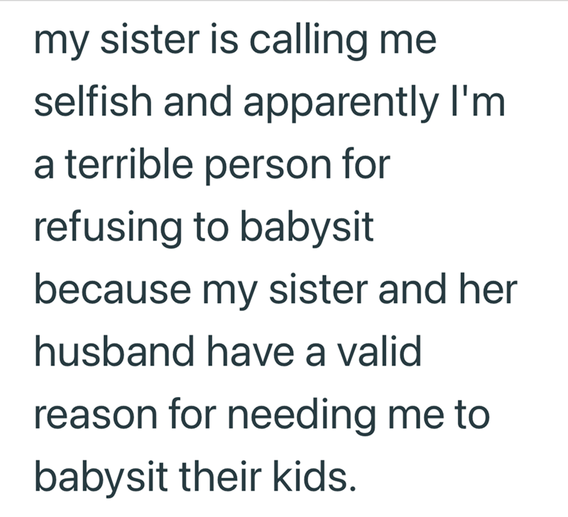 my sister is calling me selfish and apparently I'm a terrible person for refusing to babysit because my sister and her husband have a valid reason for needing me to babysit their kids.
