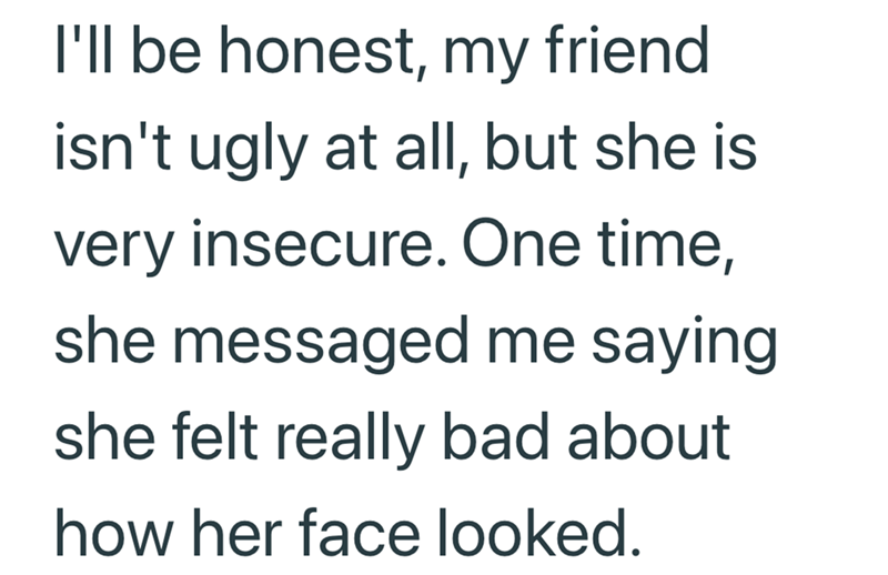 I'll be honest, my friend isn't ugly at all, but she is very insecure. One time, she messaged me saying she felt really bad about how her face looked.