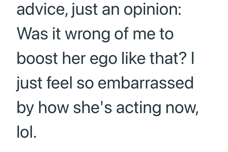 advice, just an opinion: Was it wrong of me to boost her ego like that? I just feel so embarrassed by how she's acting now, lol.