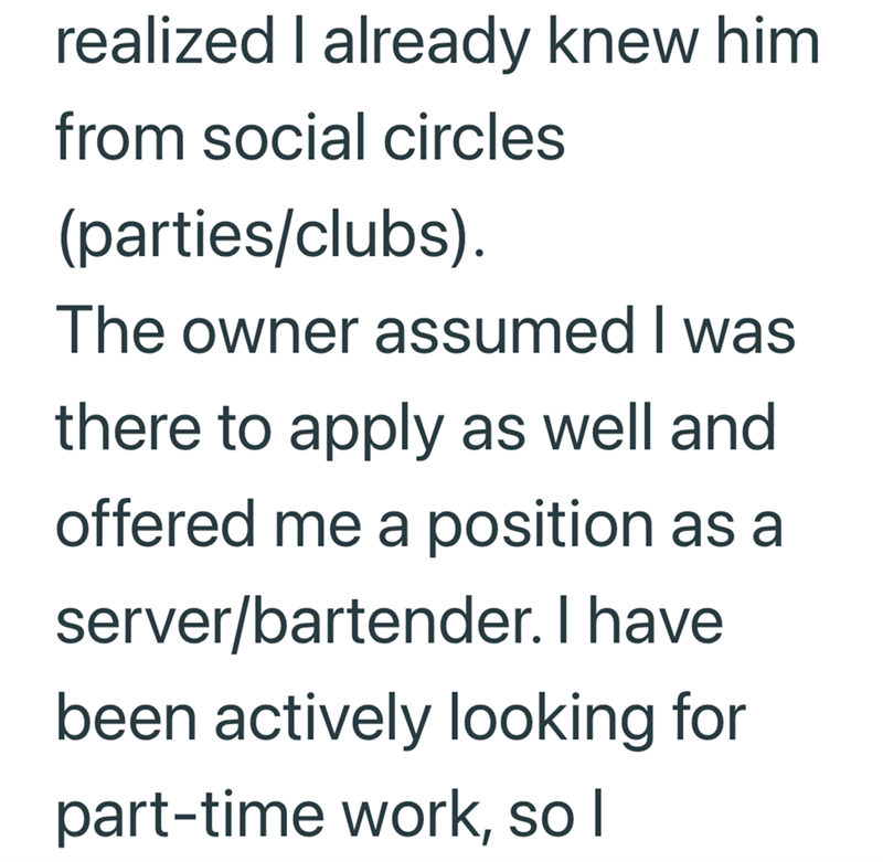 realized I already knew him from social circles (parties/clubs). The owner assumed I was there to apply as well and offered me a position as a server/bartender. I have been actively looking for part-time work, so I