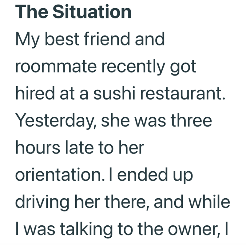The Situation My best friend and roommate recently got hired at a sushi restaurant. Yesterday, she was three hours late to her orientation. I ended up driving her there, and while I was talking to the owner, I