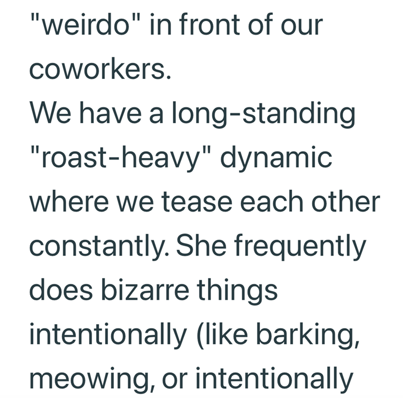 "weirdo" in front of our coworkers. We have a long-standing "roast-heavy" dynamic where we tease each other constantly. She frequently does bizarre things intentionally (like barking, meowing, or intentionally