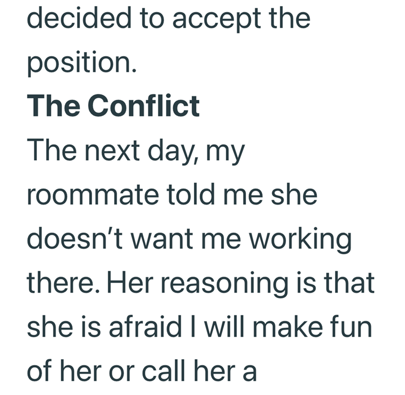 decided to accept the position. The Conflict The next day, my roommate told me she doesn't want me working there. Her reasoning is that she is afraid I will make fun of her or call her a