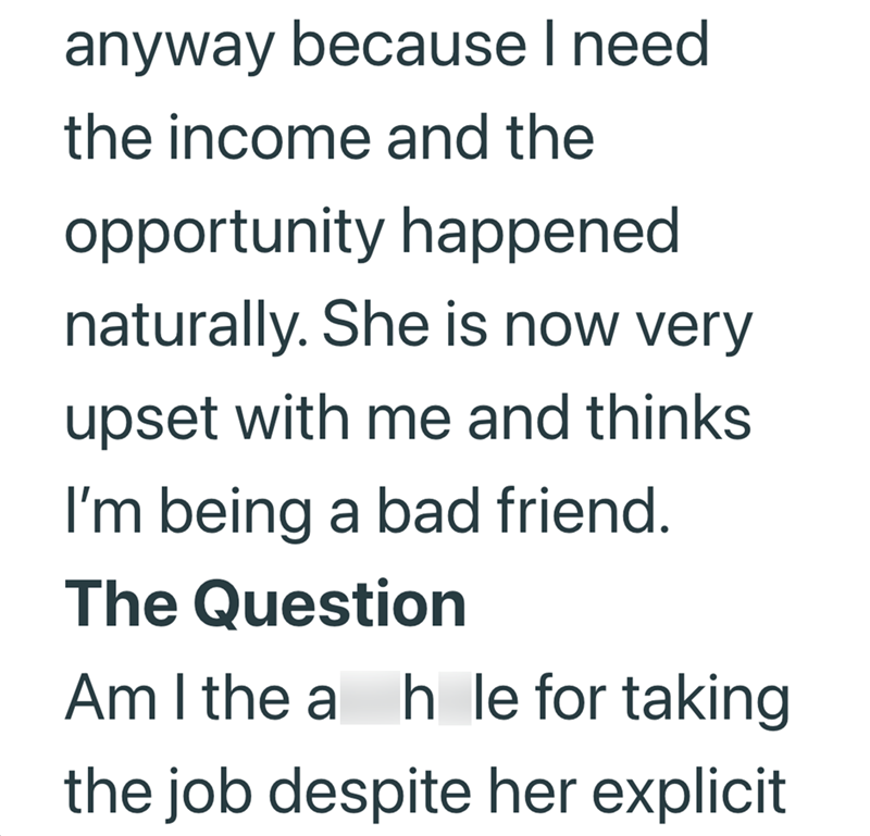 anyway because I need the income and the opportunity happened naturally. She is now very upset with me and thinks I'm being a bad friend. The Question Am I the a hole for taking the job despite her explicit