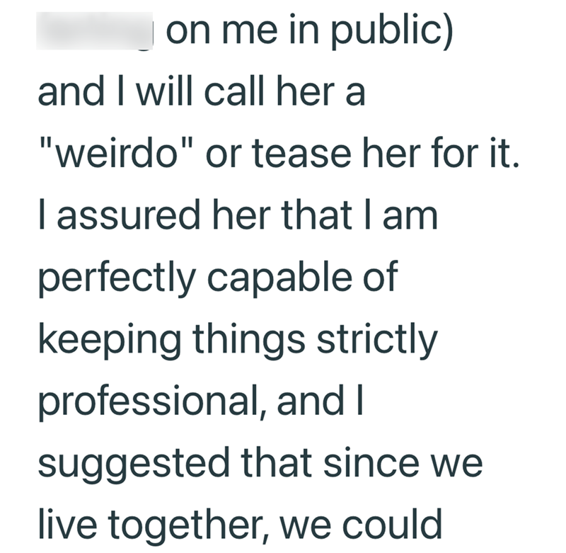 on me in public) and I will call her a "weirdo" or tease her for it. I assured her that I am perfectly capable of keeping things strictly professional, and I suggested that since we live together, we could