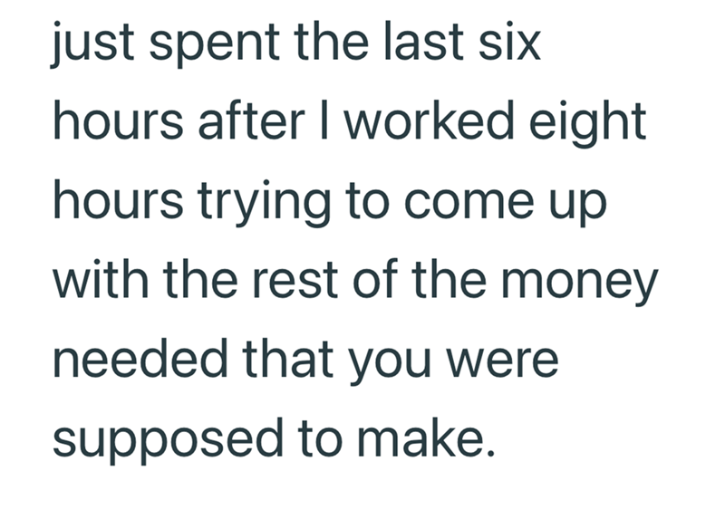 just spent the last six hours after I worked eight hours trying to come up with the rest of the money needed that you were supposed to make.