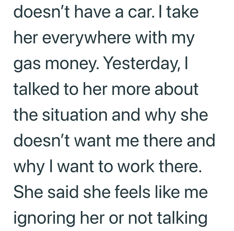 doesn't have a car. I take her everywhere with my gas money. Yesterday, I talked to her more about the situation and why she doesn't want me there and why I want to work there. She said she feels like me ignoring her or not talking