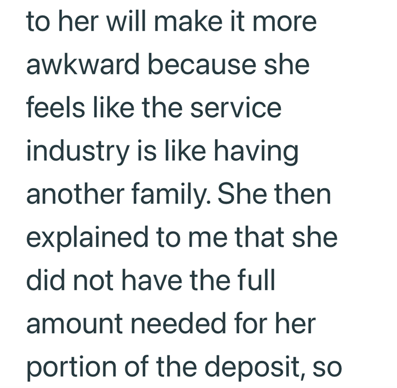 to her will make it more awkward because she feels like the service industry is like having another family. She then explained to me that she did not have the full amount needed for her portion of the deposit, so