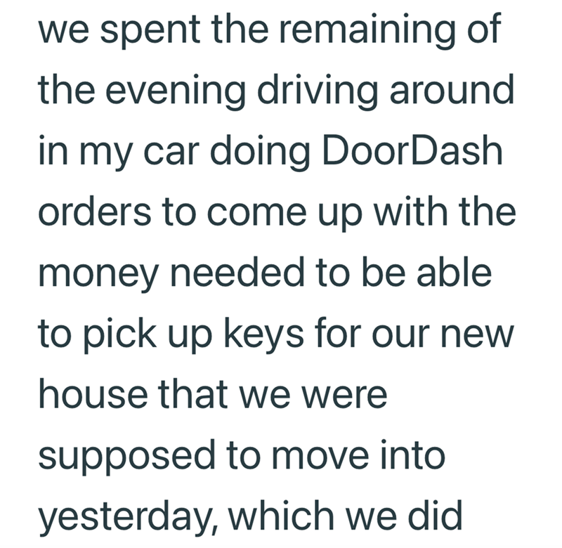 we spent the remaining of the evening driving around in my car doing DoorDash orders to come up with the money needed to be able to pick up keys for our new house that we were supposed to move into yesterday, which we did