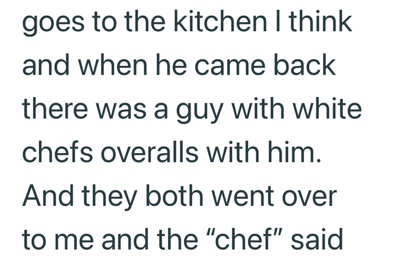 goes to the kitchen I think and when he came back there was a guy with white chefs overalls with him. And they both went over to me and the "chef" said