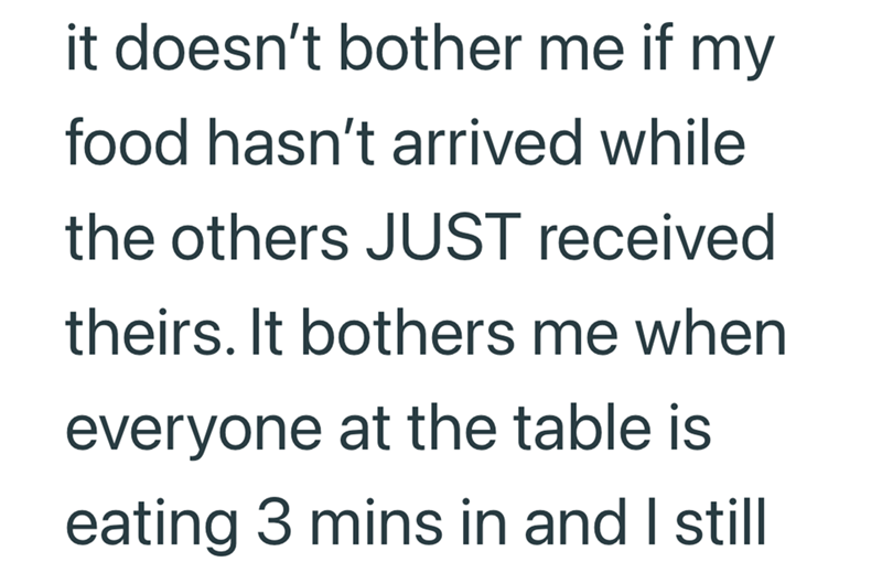 it doesn't bother me if my food hasn't arrived while the others JUST received theirs. It bothers me when everyone at the table is eating 3 mins in and I still