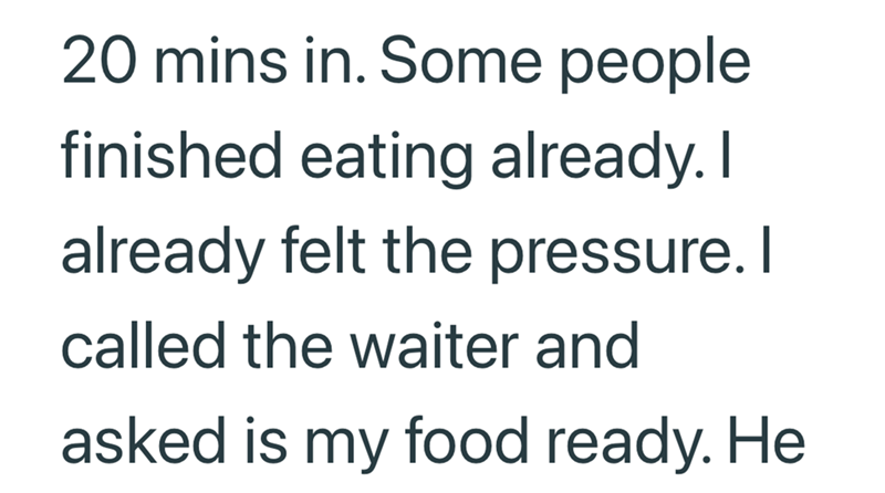 20 mins in. Some people finished eating already. I already felt the pressure. I called the waiter and asked is my food ready. He