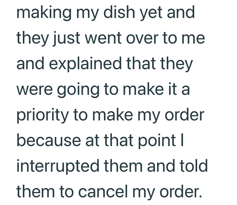 making my dish yet and they just went over to me and explained that they were going to make it a priority to make my order because at that point I interrupted them and told them to cancel my order.