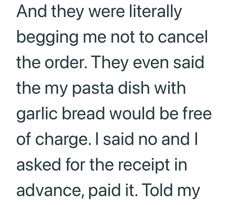 And they were literally begging me not to cancel the order. They even said the my pasta dish with garlic bread would be free of charge. I said no and I asked for the receipt in advance, paid it. Told my