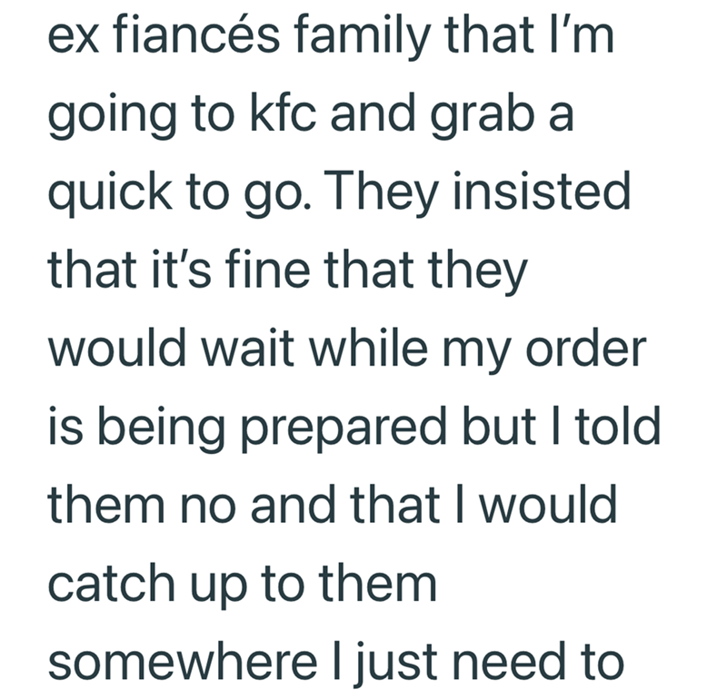 ex fiancés family that I'm going to kfc and grab a quick to go. They insisted that it's fine that they would wait while my order is being prepared but I told them no and that I would catch up to them somewhere I just need to