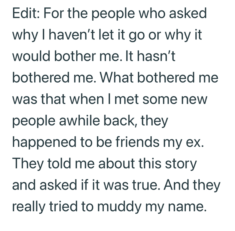 Edit: For the people who asked why I haven't let it go or why it would bother me. It hasn't bothered me. What bothered me was that when I met some new people awhile back, they happened to be friends my ex. They told me about this story and asked if it was true. And they really tried to muddy my name.