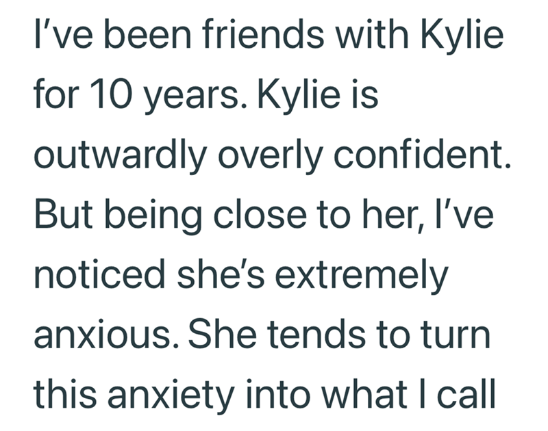 I've been friends with Kylie for 10 years. Kylie is outwardly overly confident. But being close to her, I've noticed she's extremely anxious. She tends to turn this anxiety into what I call