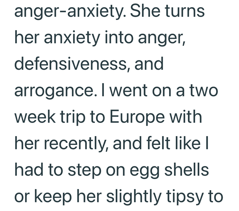 anger-anxiety. She turns. her anxiety into anger, defensiveness, and arrogance. I went on a two week trip to Europe with her recently, and felt like I had to step on egg shells or keep her slightly tipsy to