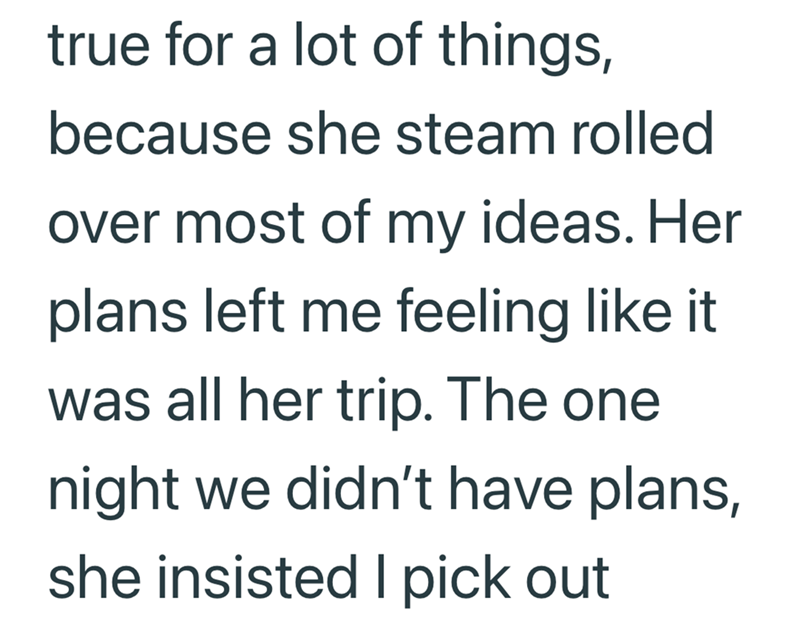 true for a lot of things, because she steam rolled over most of my ideas. Her plans left me feeling like it was all her trip. The one night we didn't have plans, she insisted I pick out