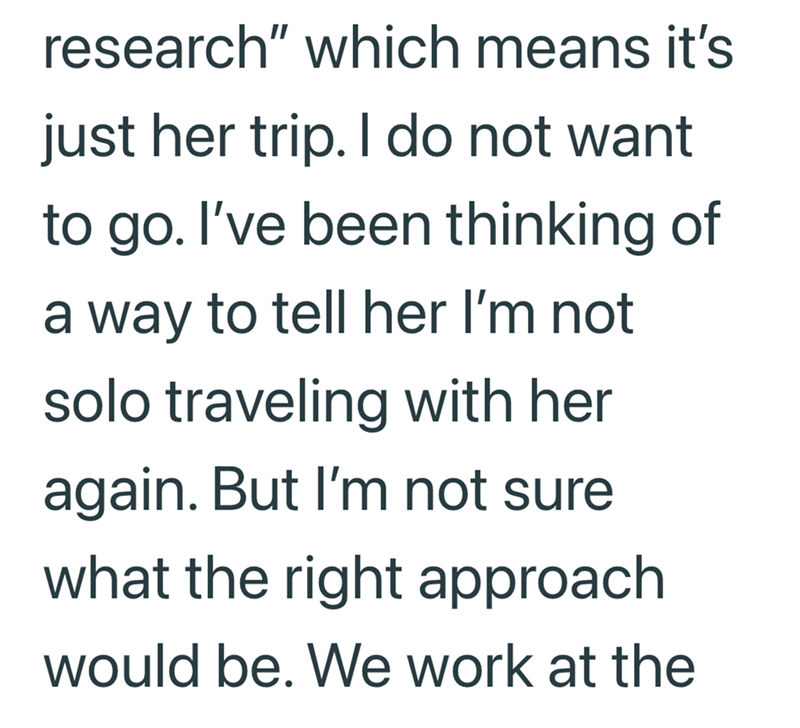 research" which means it's just her trip. I do not want to go. I've been thinking of a way to tell her I'm not solo traveling with her again. But I'm not sure. what the right approach would be. We work at the