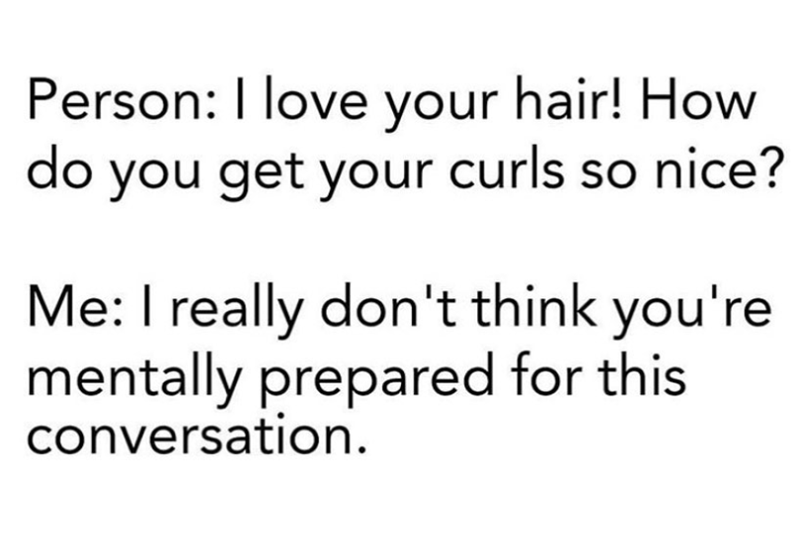 Person: I love your hair! How do you get your curls so nice? Me: I really don't think you're mentally prepared for this conversation.