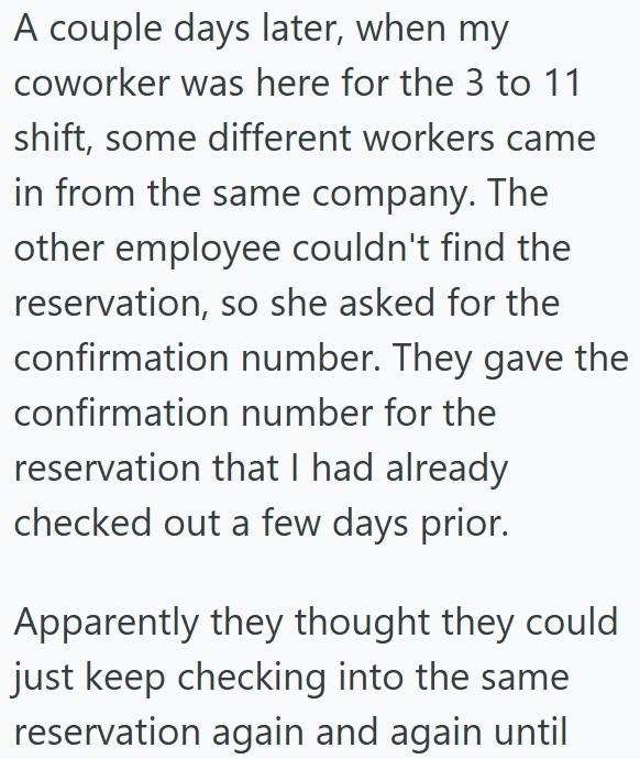 A couple days later, when my coworker was here for the 3 to 11 shift, some different workers came in from the same company. The other employee couldn't find the reservation, so she asked for the confirmation number. They gave the confirmation number for the reservation that I had already checked out a few days prior. Apparently they thought they could just keep checking into the same reservation again and again until