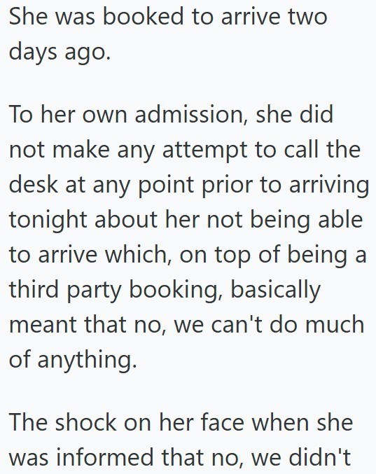 She was booked to arrive two days ago. To her own admission, she did not make any attempt to call the desk at any point prior to arriving tonight about her not being able to arrive which, on top of being a third party booking, basically meant that no, we can't do much of anything. The shock on her face when she was informed that no, we didn't