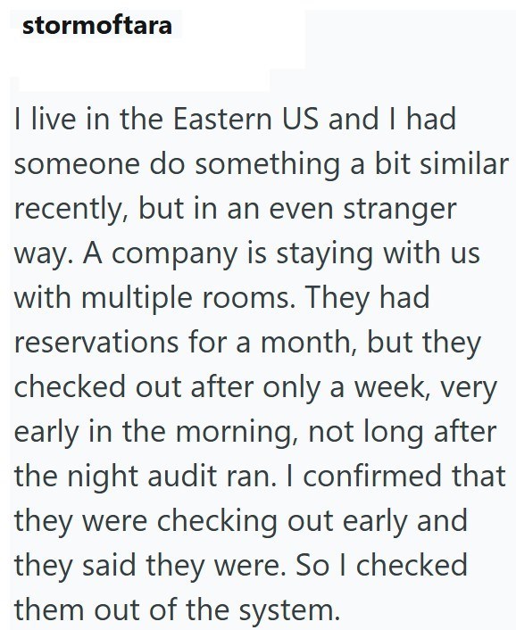 stormoftara I live in the Eastern US and I had someone do something a bit similar recently, but in an even stranger way. A company is staying with us with multiple rooms. They had reservations for a month, but they checked out after only a week, very early in the morning, not long after the night audit ran. I confirmed that they were checking out early and they said they were. So I checked them out of the system.