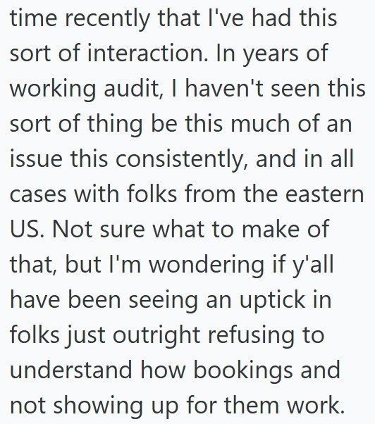 time recently that I've had this sort of interaction. In years of working audit, I haven't seen this sort of thing be this much of an issue this consistently, and in all cases with folks from the eastern US. Not sure what to make of that, but I'm wondering if y'all have been seeing an uptick in folks just outright refusing to understand how bookings and not showing up for them work.