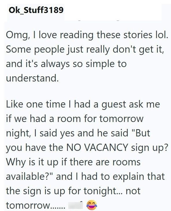 Ok_Stuff3189 Omg, I love reading these stories lol. Some people just really don't get it, and it's always so simple to understand. Like one time I had a guest ask me if we had a room for tomorrow night, I said yes and he said "But you have the NO VACANCY sign up? Why is it up if there are rooms available?" and I had to explain that the sign is up for tonight... not tomorrow........